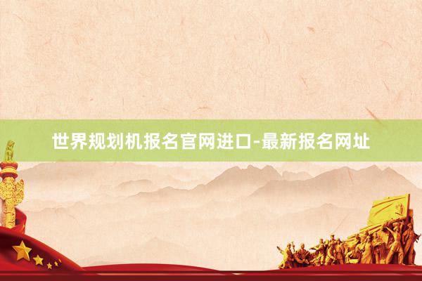 世界规划机报名官网进口-最新报名网址