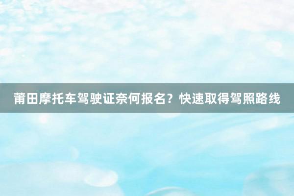 莆田摩托车驾驶证奈何报名？快速取得驾照路线