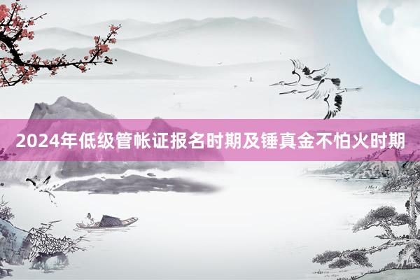 2024年低级管帐证报名时期及锤真金不怕火时期