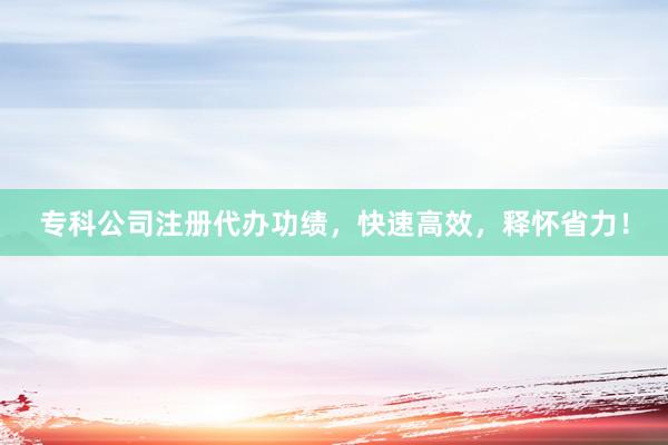 专科公司注册代办功绩，快速高效，释怀省力！
