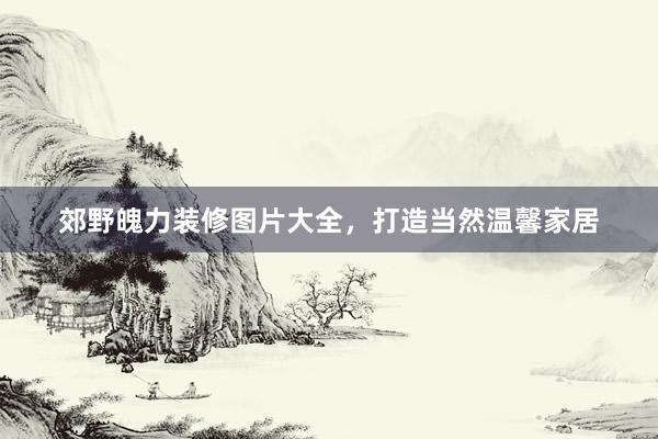 郊野魄力装修图片大全，打造当然温馨家居