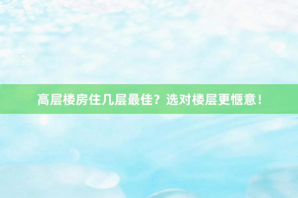 高层楼房住几层最佳？选对楼层更惬意！